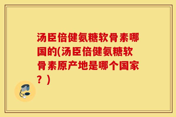 汤臣倍健氨糖软骨素哪国的(汤臣倍健氨糖软骨素原产地是哪个国家？)