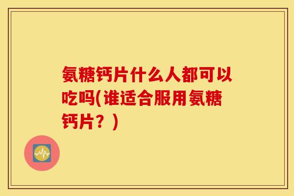 氨糖钙片什么人都可以吃吗(谁适合服用氨糖钙片？)