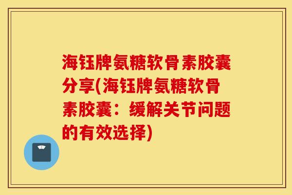 海钰牌氨糖软骨素胶囊分享(海钰牌氨糖软骨素胶囊：缓解关节问题的有效选择)