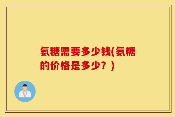 氨糖需要多少钱(氨糖的价格是多少？)