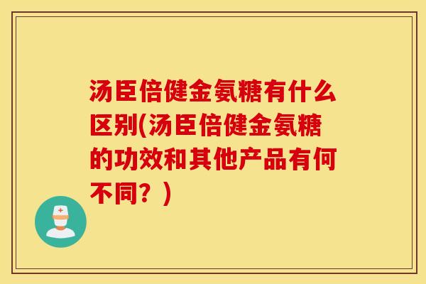 汤臣倍健金氨糖有什么区别(汤臣倍健金氨糖的功效和其他产品有何不同？)