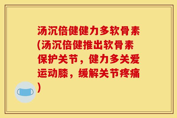 汤沉倍健健力多软骨素(汤沉倍健推出软骨素保护关节，健力多关爱运动膝，缓解关节疼痛)