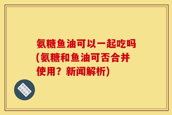 氨糖鱼油可以一起吃吗(氨糖和鱼油可否合并使用？新闻解析)