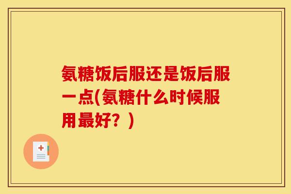 氨糖饭后服还是饭后服一点(氨糖什么时候服用最好?) 氨糖饭后服还是饭后服一点(氨糖什么时候服用最好?)