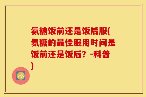 氨糖饭前还是饭后服(氨糖的最佳服用时间是饭前还是饭后？-科普)