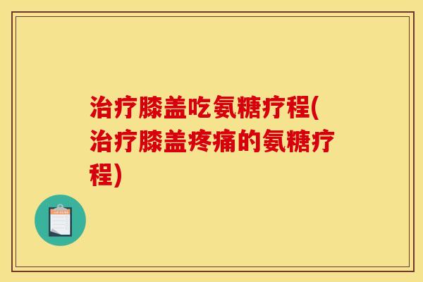 治疗膝盖吃氨糖疗程(治疗膝盖疼痛的氨糖疗程)