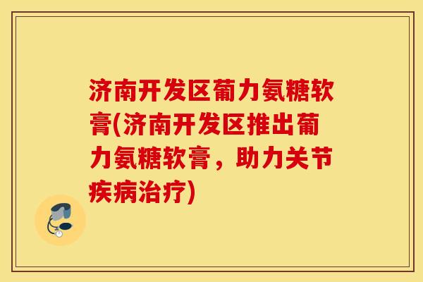 济南开发区葡力氨糖软膏(济南开发区推出葡力氨糖软膏，助力关节疾病治疗)