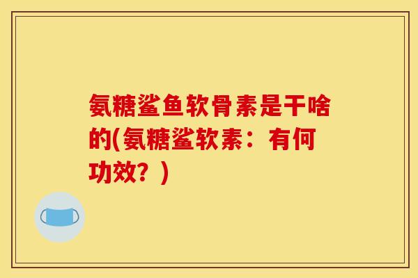 氨糖鲨鱼软骨素是干啥的(氨糖鲨软素：有何功效？)