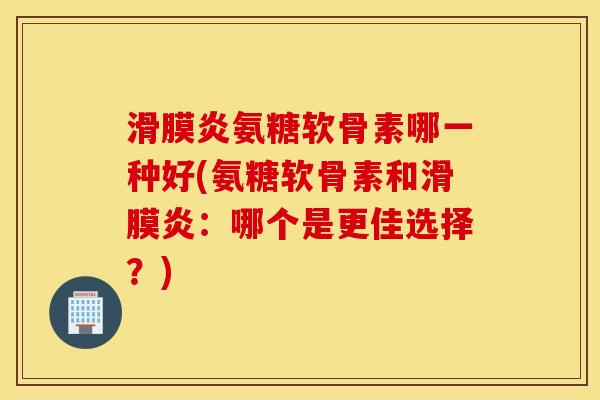 滑膜炎氨糖软骨素哪一种好(氨糖软骨素和滑膜炎：哪个是更佳选择？)