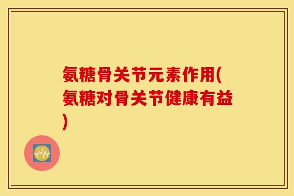 氨糖骨关节元素作用(氨糖对骨关节健康有益)
