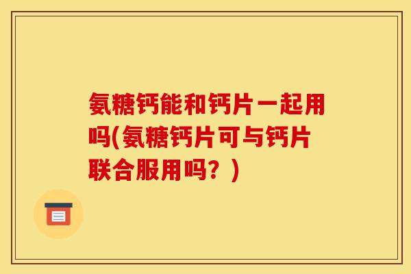 氨糖钙能和钙片一起用吗(氨糖钙片可与钙片联合服用吗？)