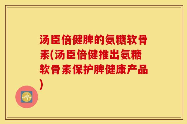 汤臣倍健脾的氨糖软骨素(汤臣倍健推出氨糖软骨素保护脾健康产品)