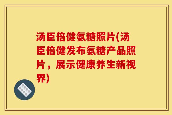 汤臣倍健氨糖照片(汤臣倍健发布氨糖产品照片，展示健康养生新视界)
