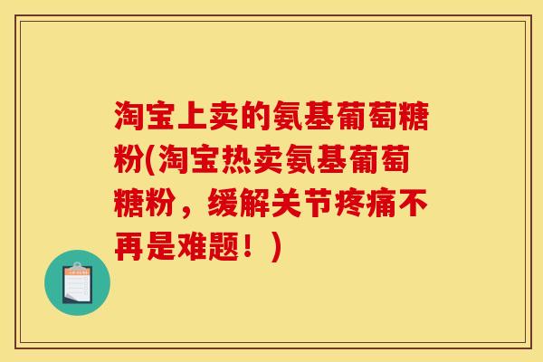 淘宝上卖的氨基葡萄糖粉(淘宝热卖氨基葡萄糖粉,缓解关节疼痛不再是难题!) 淘宝上卖的氨基葡萄糖粉(淘宝热卖氨基葡萄糖粉,缓解关节疼痛不再是难题!)