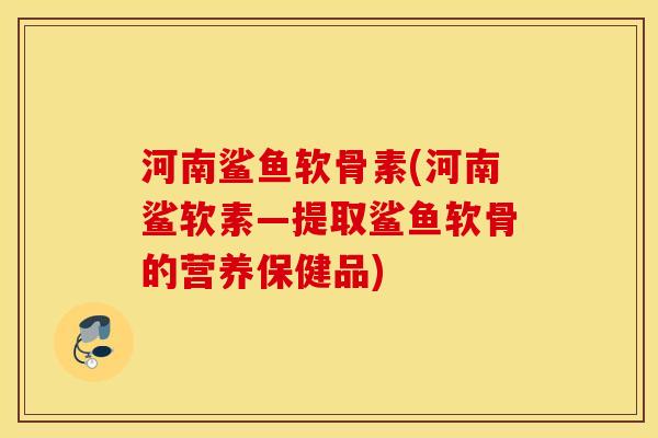 河南鲨鱼软骨素(河南鲨软素—提取鲨鱼软骨的营养保健品)