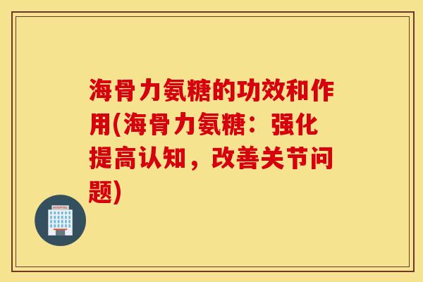 海骨力氨糖的功效和作用(海骨力氨糖：强化提高认知，改善关节问题)