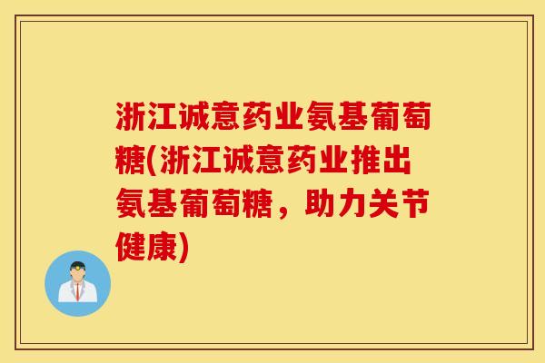 浙江诚意药业氨基葡萄糖(浙江诚意药业推出氨基葡萄糖,助力关节健康) 浙江诚意药业氨基葡萄糖(浙江诚意药业推出氨基葡萄糖,助力关节健康)