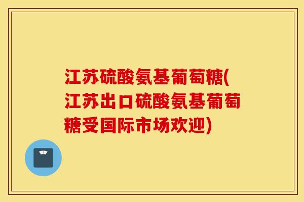江苏硫酸氨基葡萄糖(江苏出口硫酸氨基葡萄糖受国际市场欢迎)
