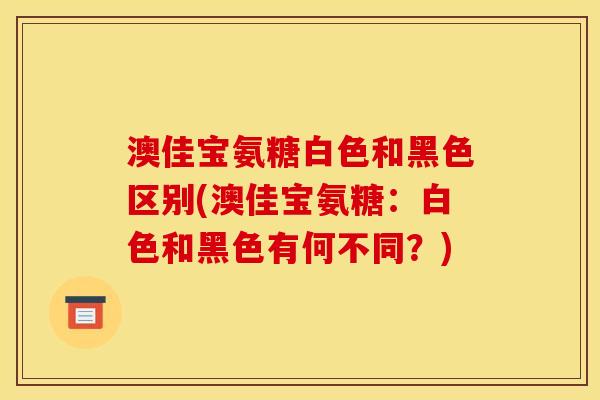 澳佳宝氨糖白色和黑色区别(澳佳宝氨糖：白色和黑色有何不同？)
