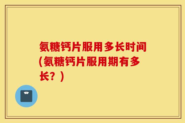 氨糖钙片服用多长时间(氨糖钙片服用期有多长？)