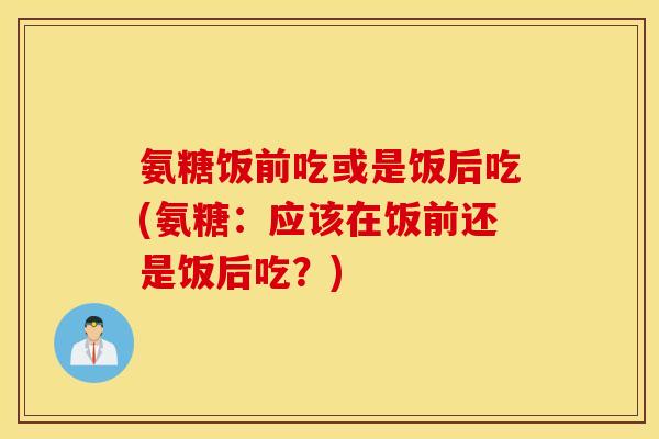 氨糖饭前吃或是饭后吃(氨糖：应该在饭前还是饭后吃？)