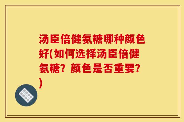 汤臣倍健氨糖哪种颜色好(如何选择汤臣倍健氨糖？颜色是否重要？)