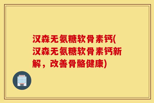 汉森无氨糖软骨素钙(汉森无氨糖软骨素钙新解，改善骨骼健康)