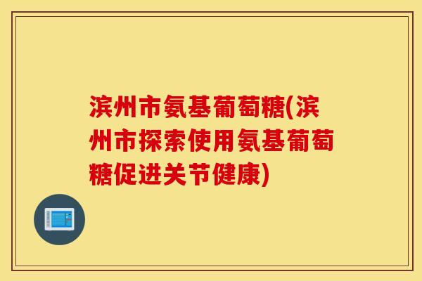 滨州市氨基葡萄糖(滨州市探索使用氨基葡萄糖促进关节健康)
