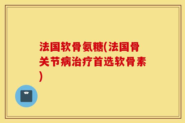 法国软骨氨糖(法国骨关节病治疗首选软骨素)