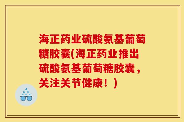 海正药业硫酸氨基葡萄糖胶囊(海正药业推出硫酸氨基葡萄糖胶囊，关注关节健康！)