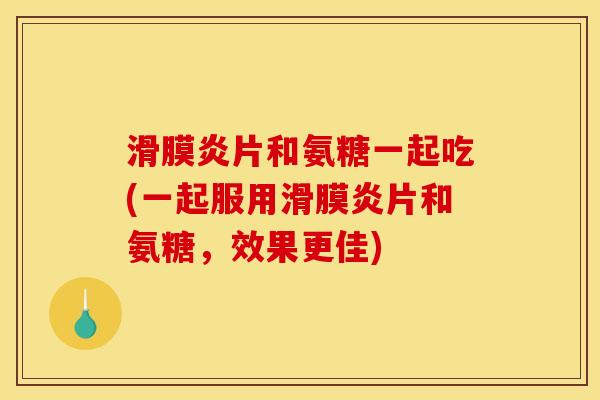 滑膜炎片和氨糖一起吃(一起服用滑膜炎片和氨糖，效果更佳)