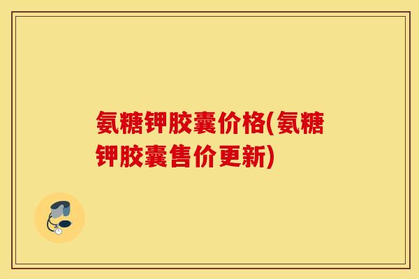 氨糖钾胶囊价格(氨糖钾胶囊售价更新)