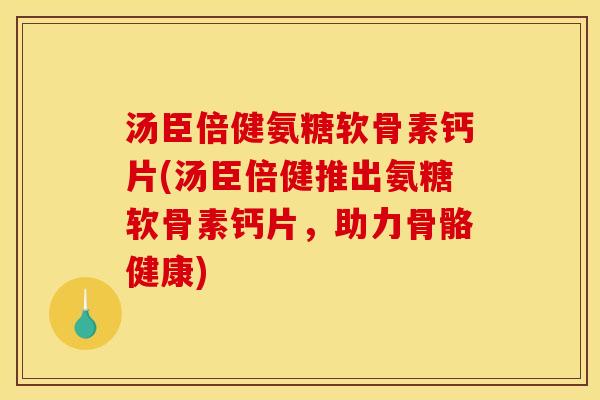 汤臣倍健氨糖软骨素钙片(汤臣倍健推出氨糖软骨素钙片，助力骨骼健康)