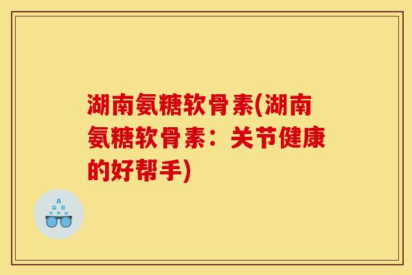 湖南氨糖软骨素(湖南氨糖软骨素：关节健康的好帮手)