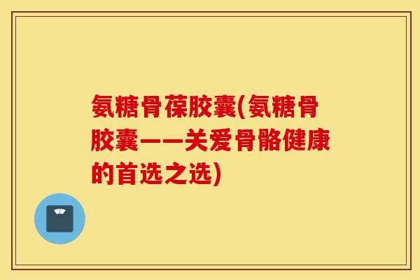 氨糖骨葆胶囊(氨糖骨胶囊——关爱骨骼健康的首选之选)