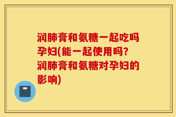 润肺膏和氨糖一起吃吗孕妇(能一起使用吗？润肺膏和氨糖对孕妇的影响)