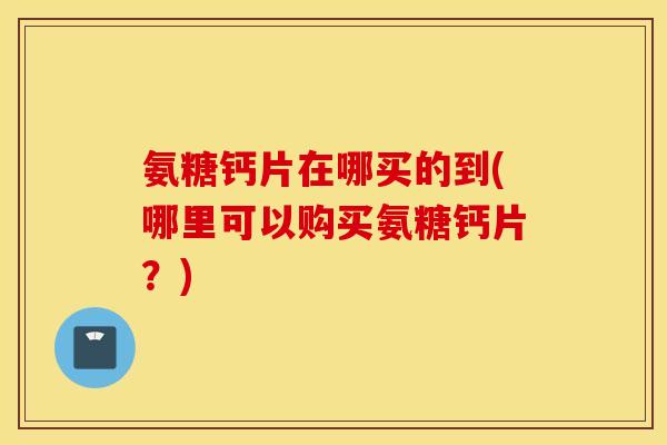 氨糖钙片在哪买的到(哪里可以购买氨糖钙片？)