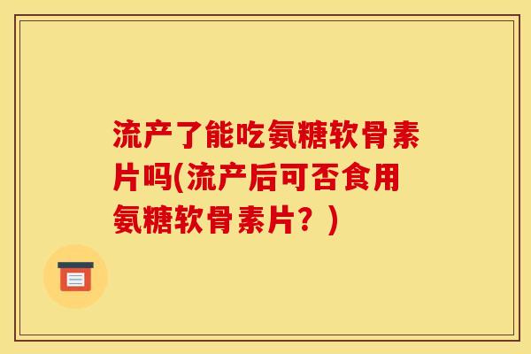 流产了能吃氨糖软骨素片吗(流产后可否食用氨糖软骨素片？)
