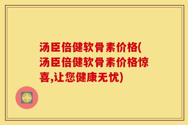 汤臣倍健软骨素价格(汤臣倍健软骨素价格惊喜,让您健康无忧)
