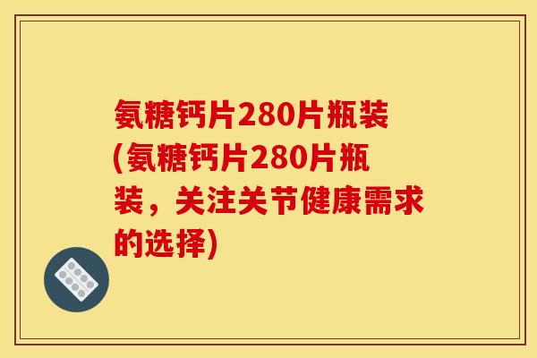 氨糖钙片280片瓶装(氨糖钙片280片瓶装，关注关节健康需求的选择)