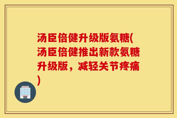 汤臣倍健升级版氨糖(汤臣倍健推出新款氨糖升级版，减轻关节疼痛)