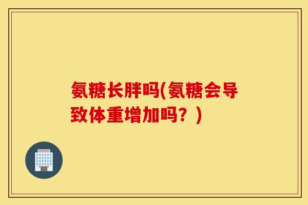 氨糖长胖吗(氨糖会导致体重增加吗？)