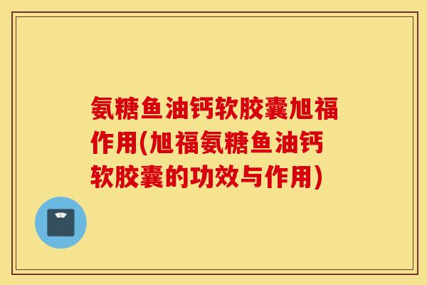 氨糖鱼油钙软胶囊旭福作用(旭福氨糖鱼油钙软胶囊的功效与作用)