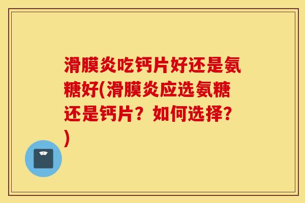 滑膜炎吃钙片好还是氨糖好(滑膜炎应选氨糖还是钙片？如何选择？)
