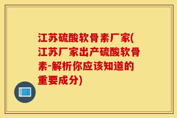 江苏硫酸软骨素厂家(江苏厂家出产硫酸软骨素-解析你应该知道的重要成分)
