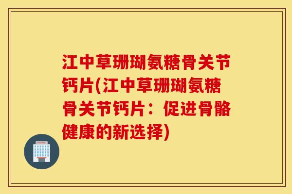 江中草珊瑚氨糖骨关节钙片(江中草珊瑚氨糖骨关节钙片：促进骨骼健康的新选择)