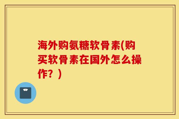 海外购氨糖软骨素(购买软骨素在国外怎么操作？)