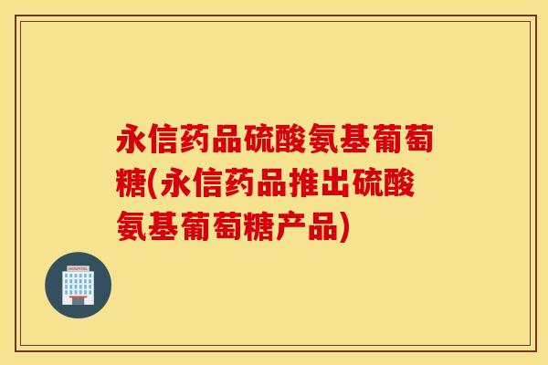 永信药品硫酸氨基葡萄糖(永信药品推出硫酸氨基葡萄糖产品) 永信药品硫酸氨基葡萄糖(永信药品推出硫酸氨基葡萄糖产品)