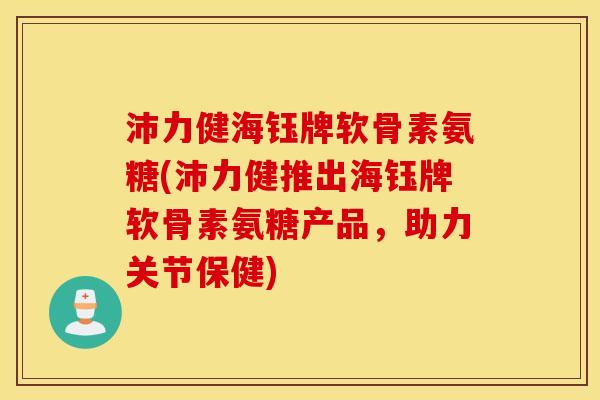 沛力健海钰牌软骨素氨糖(沛力健推出海钰牌软骨素氨糖产品，助力关节保健)