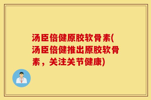汤臣倍健原胶软骨素(汤臣倍健推出原胶软骨素，关注关节健康)